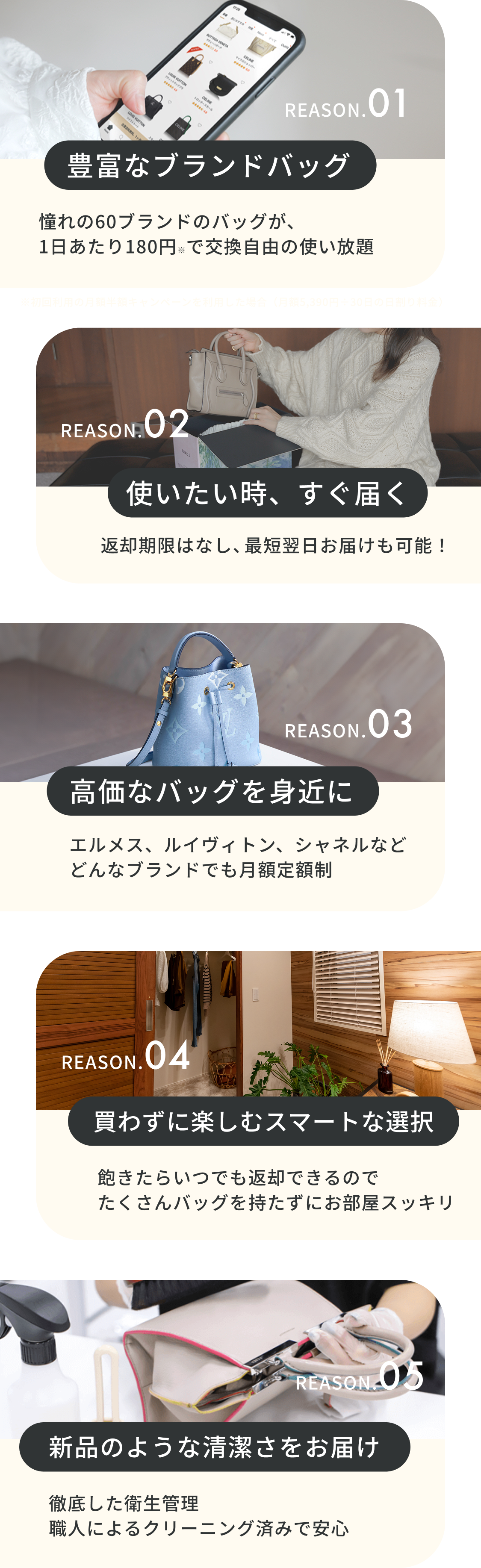  REASON.01 豊富なブランドバッグ REASON.02 使いたい時、すぐ届く REASON.03 高価なバッグを身近に REASON.04 買わずに楽しむスマートな選択 REASON.05 新品のような清潔さをお届け