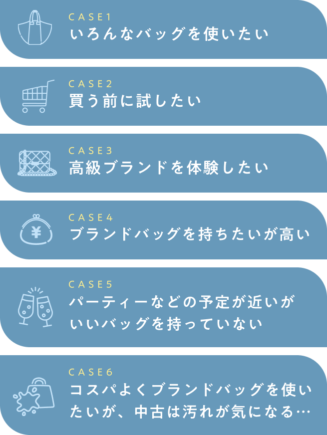  CASE1 いろんなバッグを使いたい CASE2 買う前に試したい CASE3 高級ブランドを体験したい CASE4 ブランドバッグを持ちたいが高い CASE5 パーティーなどの予定が近いがいいバッグを持っていない CASE6 コスパよくブランドバッグを使いたいが、中古は汚れが気になる… 